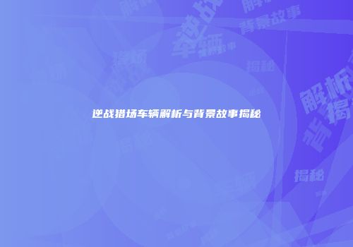 逆战猎场车辆解析与背景故事揭秘