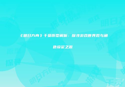 《明日方舟》干员原型解析：探寻游戏世界观与角色设定之源