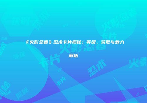 《火影忍者》忍术卡片揭秘：等级、获取与魅力解析