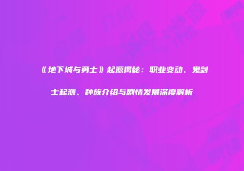 《地下城与勇士》起源揭秘：职业变动、鬼剑士起源、种族介绍与剧情发展深度解析