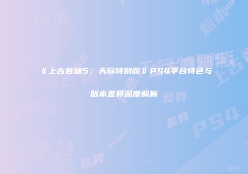 《上古卷轴5：天际特别版》PS4平台特色与版本差异深度解析