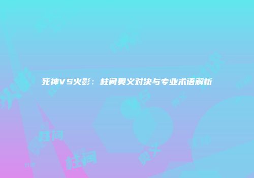 死神VS火影：柱间奥义对决与专业术语解析