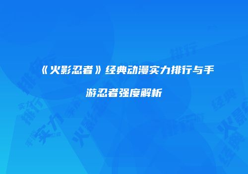 《火影忍者》经典动漫实力排行与手游忍者强度解析