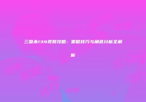 三国杀139视频攻略：策略技巧与角色分析全解析