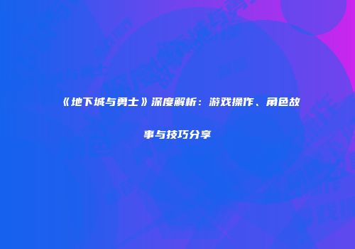 《地下城与勇士》深度解析：游戏操作、角色故事与技巧分享