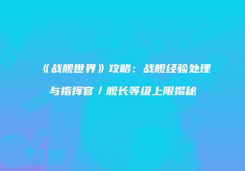 《战舰世界》攻略：战舰经验处理与指挥官／舰长等级上限揭秘