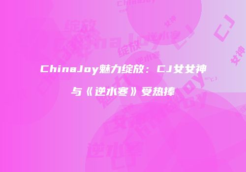 ChinaJoy魅力绽放：CJ女女神与《逆水寒》受热捧