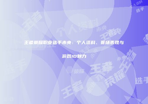 王者荣耀职业选手未央：个人资料、赛场表现与游戏ID魅力