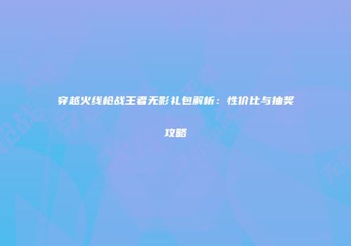穿越火线枪战王者无影礼包解析：性价比与抽奖攻略