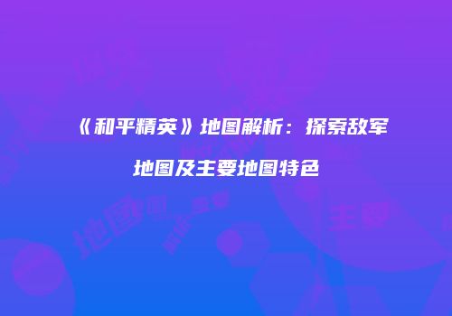 《和平精英》地图解析：探索敌军地图及主要地图特色