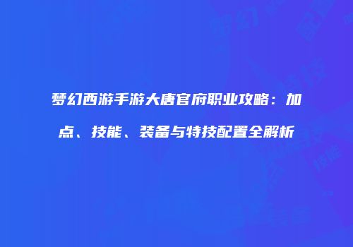 梦幻西游手游大唐官府职业攻略：加点、技能、装备与特技配置全解析