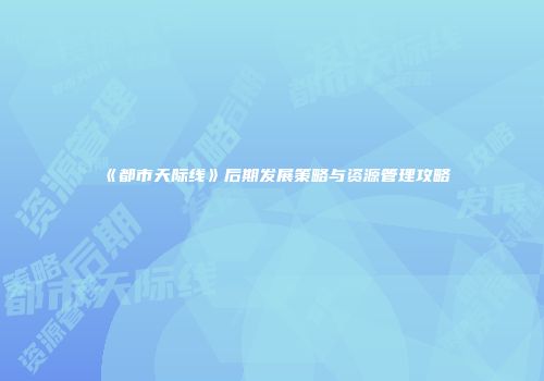 《都市天际线》后期发展策略与资源管理攻略