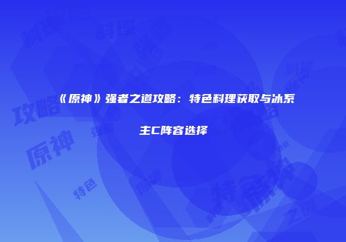 《原神》强者之道攻略：特色料理获取与冰系主C阵容选择
