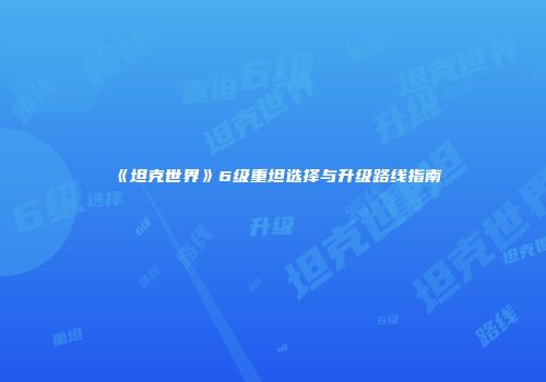《坦克世界》6级重坦选择与升级路线指南