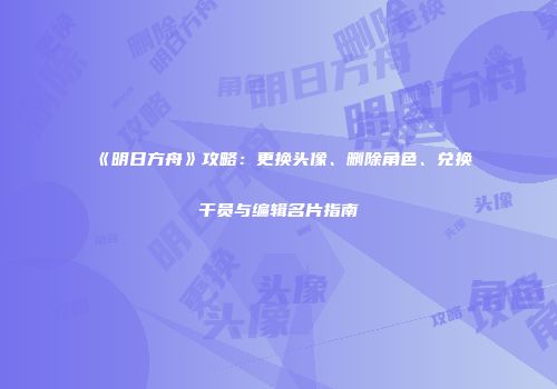 《明日方舟》攻略：更换头像、删除角色、兑换干员与编辑名片指南