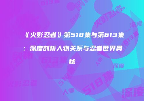 《火影忍者》第518集与第613集：深度剖析人物关系与忍者世界奥秘