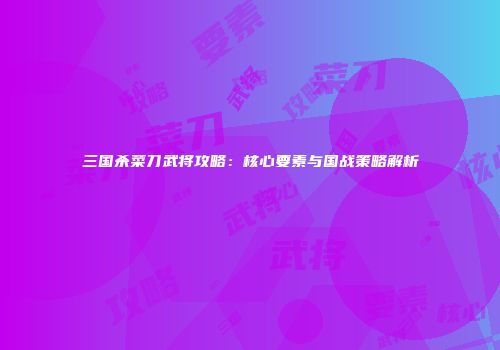 三国杀菜刀武将攻略：核心要素与国战策略解析