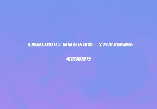 《最终幻想14》雇员系统攻略：全方位功能解析与使用技巧