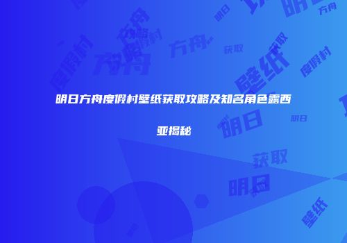 明日方舟度假村壁纸获取攻略及知名角色露西亚揭秘