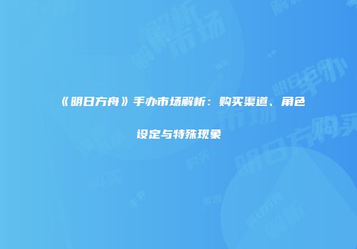 《明日方舟》手办市场解析：购买渠道、角色设定与特殊现象