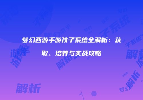 梦幻西游手游孩子系统全解析：获取、培养与实战攻略