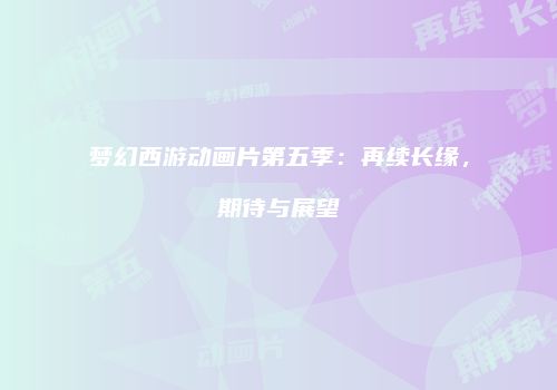 梦幻西游动画片第五季：再续长缘，期待与展望