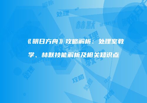 《明日方舟》攻略解析：处理室教学、赫默技能解析及相关知识点
