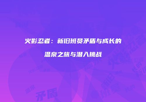 火影忍者：新旧班员矛盾与成长的温泉之旅与潜入挑战