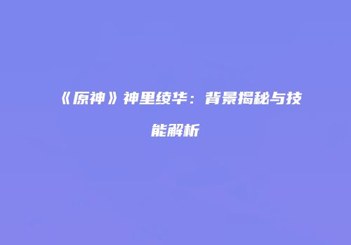 《原神》神里绫华：背景揭秘与技能解析
