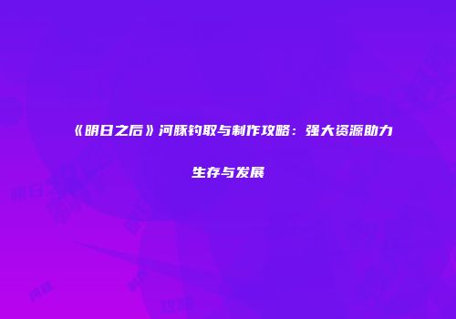 《明日之后》河豚钓取与制作攻略：强大资源助力生存与发展