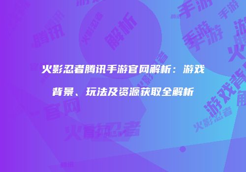 火影忍者腾讯手游官网解析：游戏背景、玩法及资源获取全解析