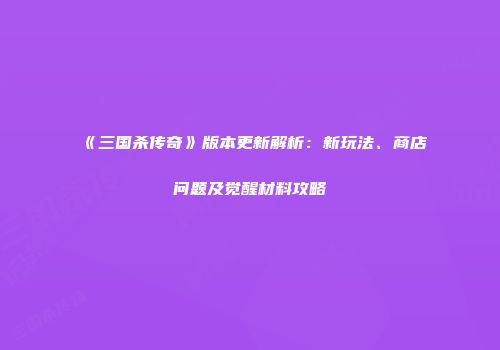 《三国杀传奇》版本更新解析：新玩法、商店问题及觉醒材料攻略