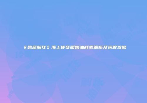 《碧蓝航线》海上传奇舰娘油耗表解析及获取攻略