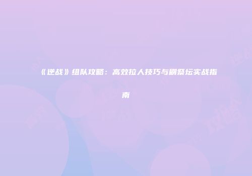 《逆战》组队攻略：高效拉人技巧与刷祭坛实战指南