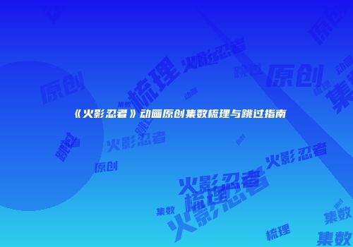 《火影忍者》动画原创集数梳理与跳过指南