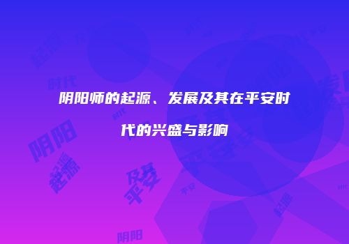 阴阳师的起源、发展及其在平安时代的兴盛与影响
