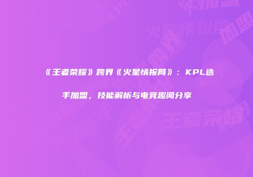 《王者荣耀》跨界《火星情报局》：KPL选手加盟，技能解析与电竞趣闻分享