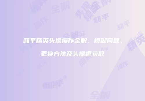 和平精英头像操作全解：模糊问题、更换方法及头像框获取