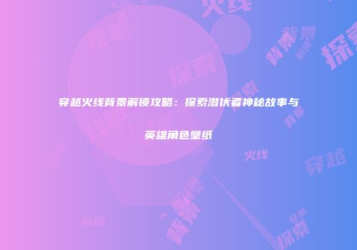 穿越火线背景解锁攻略：探索潜伏者神秘故事与英雄角色壁纸