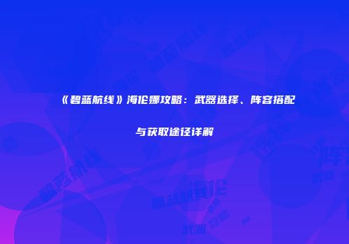 《碧蓝航线》海伦娜攻略：武器选择、阵容搭配与获取途径详解