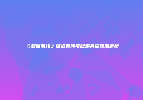 《碧蓝航线》建造时间与舰娘类型对应解析