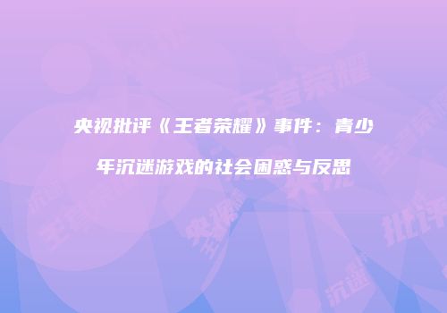 央视批评《王者荣耀》事件：青少年沉迷游戏的社会困惑与反思