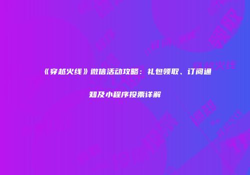 《穿越火线》微信活动攻略：礼包领取、订阅通知及小程序投票详解