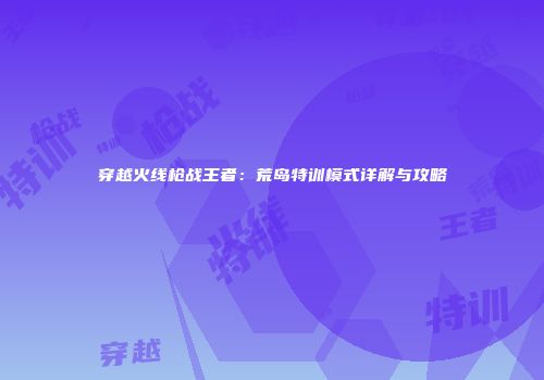 穿越火线枪战王者：荒岛特训模式详解与攻略
