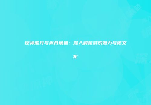 原神赵丹与枫丹角色：深入解析游戏魅力与梗文化