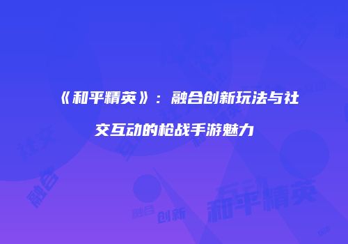 《和平精英》：融合创新玩法与社交互动的枪战手游魅力