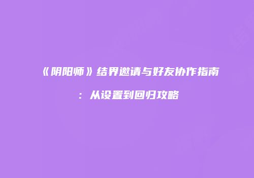 《阴阳师》结界邀请与好友协作指南：从设置到回归攻略