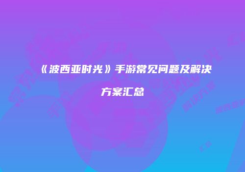 《波西亚时光》手游常见问题及解决方案汇总