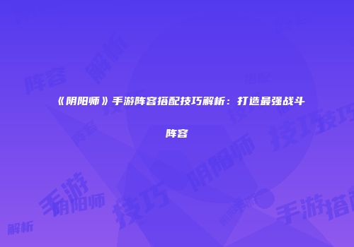《阴阳师》手游阵容搭配技巧解析：打造最强战斗阵容