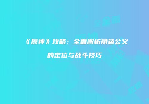 《原神》攻略：全面解析角色公义的定位与战斗技巧